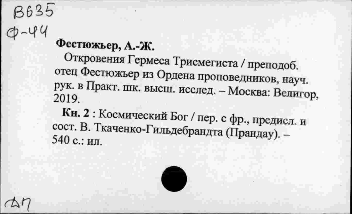 ﻿БбЗЬ
еь-чч
Фестюжьер, А.-Ж.
Откровения Гермеса Трисмегиста / преподоб. отец Фестюжьер из Ордена проповедников, науч, рук. в Практ. шк. высш, исслед. - Москва: Велигор, 2019.
Кн. 2 : Космический Бог / пер. с фр., предисл. и сост. В. Ткаченко-Гильдебрандта (Прандау). -540 с.: ил.
